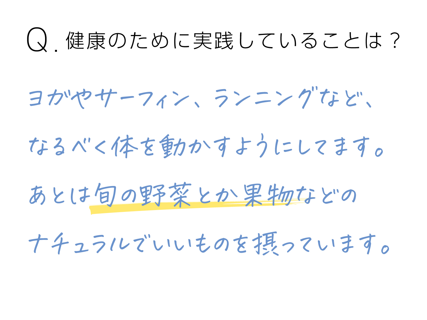 Q.健康のために実践していることは？ ヨガやサーフィン、ランニングなど、なるべく体を動かすようにしてます。あとは旬の野菜とか果物などのナチュラルでいいものを摂っています。