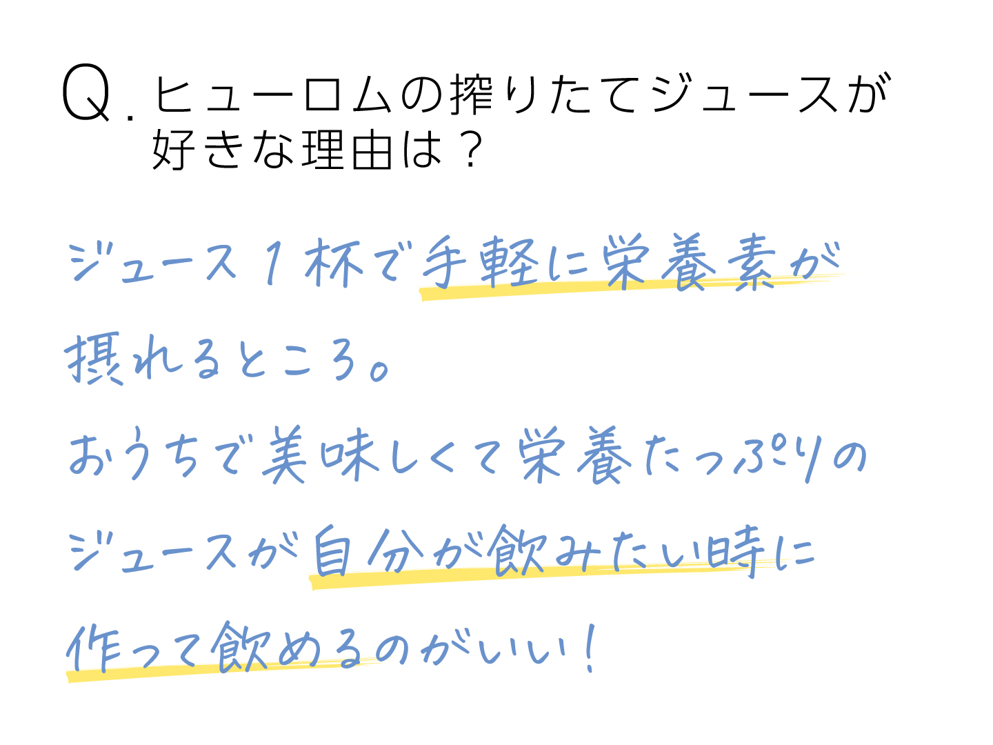 Q.ヒューロムの搾りたてジュースが好きな理由は？ジュース1杯で手軽に栄養素が摂れるところ。おうちで美味しくて栄養たっぷりのジュースが自分が飲みたい時に作って飲めるのがいい！